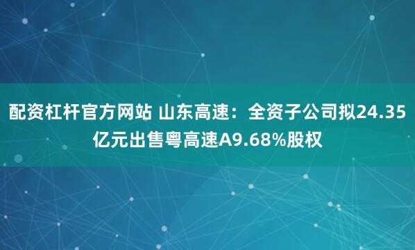 配资杠杆官方网站 山东高速：全资子公司拟24.35亿元出售粤高速A9.68%股权