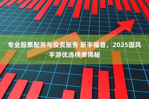 专业股票配资与投资服务 新手福音，2025国风手游优选榜单揭秘