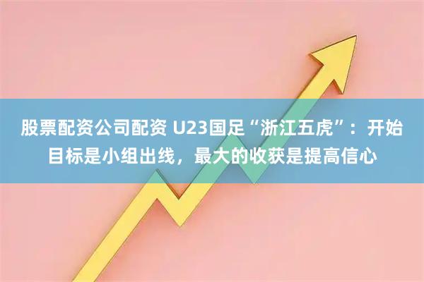 股票配资公司配资 U23国足“浙江五虎”：开始目标是小组出线，最大的收获是提高信心
