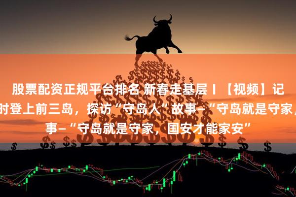 股票配资正规平台排名 新春走基层〡【视频】记者坐船历时三小时登上前三岛，探访“守岛人”故事—“守岛就是守家，国安才能家安”