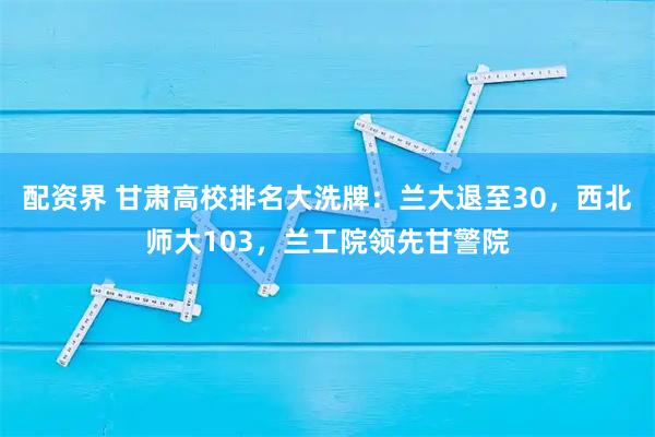 配资界 甘肃高校排名大洗牌：兰大退至30，西北师大103，兰工院领先甘警院