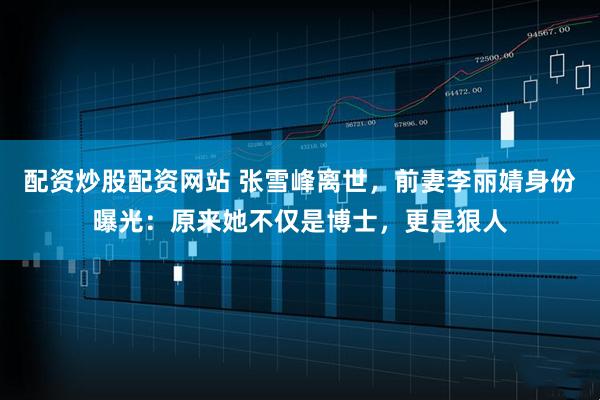 配资炒股配资网站 张雪峰离世，前妻李丽婧身份曝光：原来她不仅是博士，更是狠人