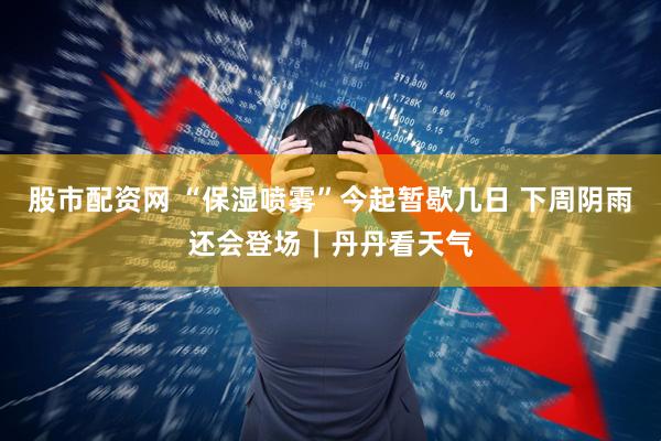 股市配资网 “保湿喷雾”今起暂歇几日 下周阴雨还会登场｜丹丹看天气