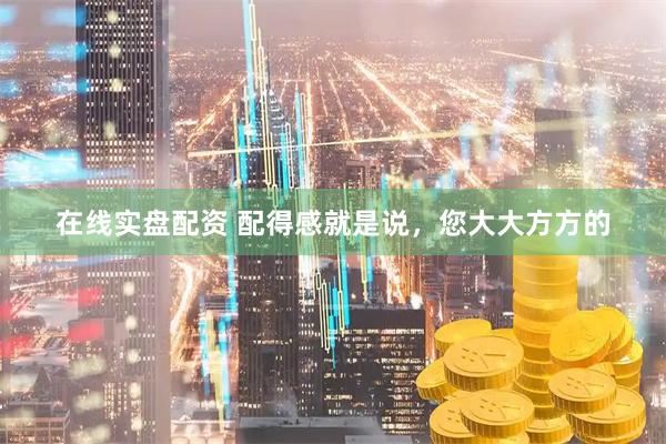 在线实盘配资 配得感就是说，您大大方方的