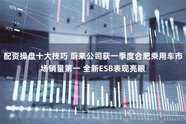 配资操盘十大技巧 蔚来公司获一季度合肥乘用车市场销量第一 全新ES8表现亮眼