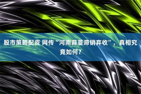 股市策略配资 网传“河南蒜薹滞销弃收”，真相究竟如何？