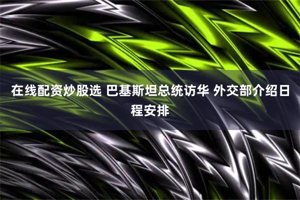 在线配资炒股选 巴基斯坦总统访华 外交部介绍日程安排