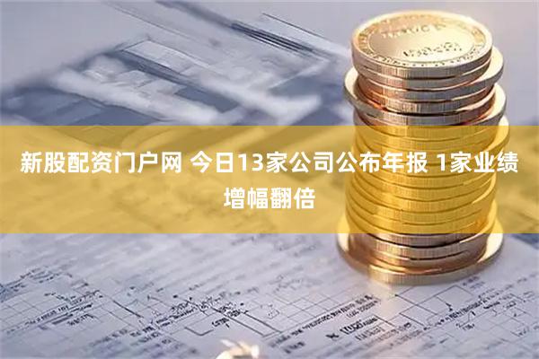 新股配资门户网 今日13家公司公布年报 1家业绩增幅翻倍