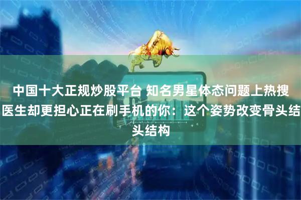 中国十大正规炒股平台 知名男星体态问题上热搜！医生却更担心正在刷手机的你：这个姿势改变骨头结构