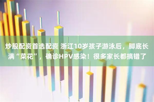 炒股配资首选配资 浙江10岁孩子游泳后，脚底长满“菜花”，确诊HPV感染！很多家长都搞错了