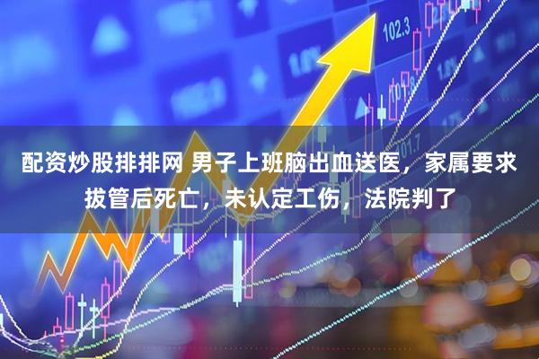 配资炒股排排网 男子上班脑出血送医，家属要求拔管后死亡，未认定工伤，法院判了