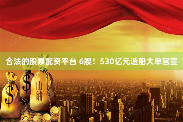 合法的股票配资平台 6艘！530亿元造船大单官宣